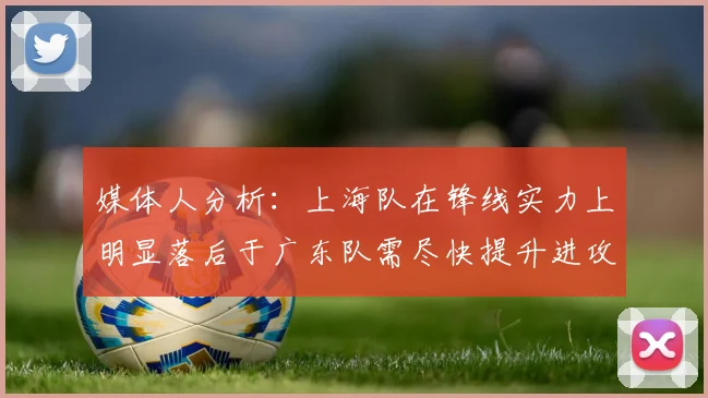 媒体人分析：上海队在锋线实力上明显落后于广东队需尽快提升进攻火力