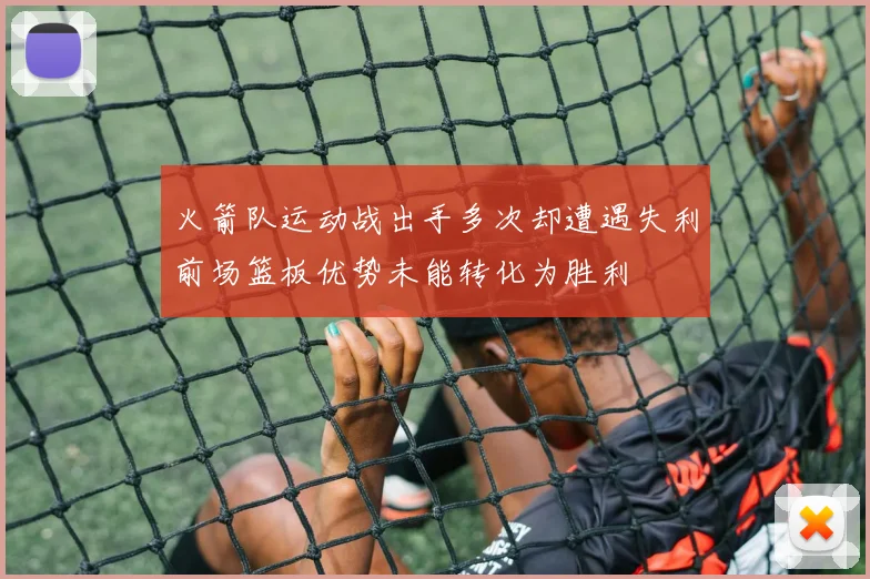 火箭队运动战出手多次却遭遇失利前场篮板优势未能转化为胜利