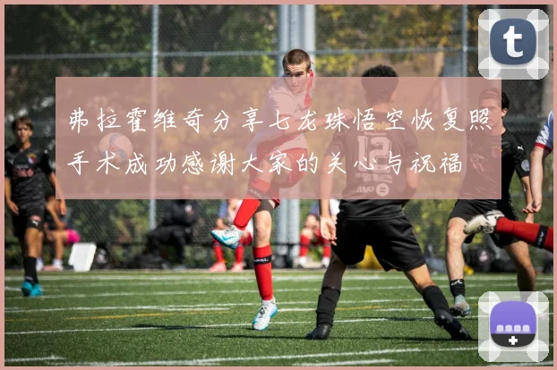 弗拉霍维奇分享七龙珠悟空恢复照手术成功感谢大家的关心与祝福