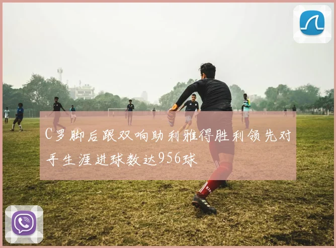 C罗脚后跟双响助利雅得胜利领先对手生涯进球数达956球