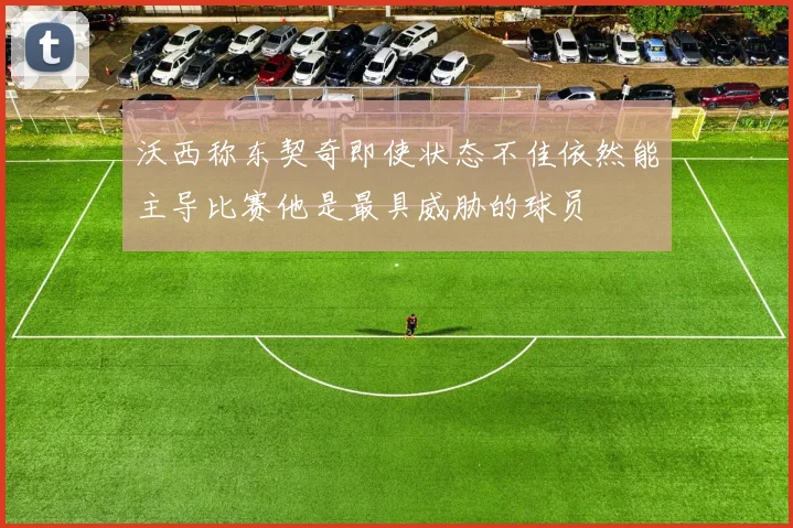 沃西称东契奇即使状态不佳依然能主导比赛他是最具威胁的球员