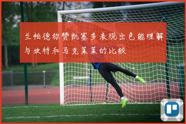 兰帕德称赞凯塞多表现出色能理解与坎特和马克莱莱的比较