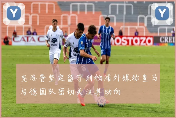 克洛普坚定留守利物浦外媒称皇马与德国队密切关注其动向
