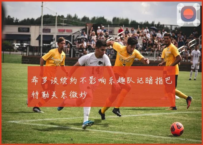 希罗谈续约不影响乐趣队记暗指巴特勒关系微妙