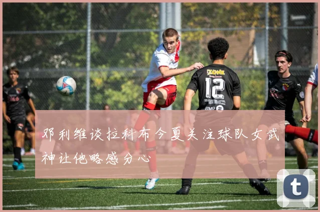 邓利维谈拉科布今夏关注球队女武神让他略感分心