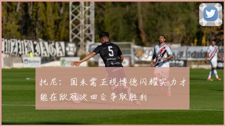 托尼：国米需正视博德闪耀实力才能在欧冠次回合争取胜利