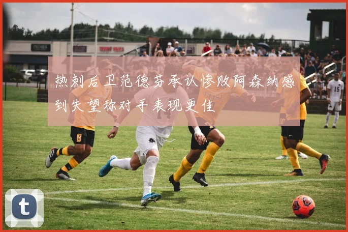 热刺后卫范德芬承认惨败阿森纳感到失望称对手表现更佳