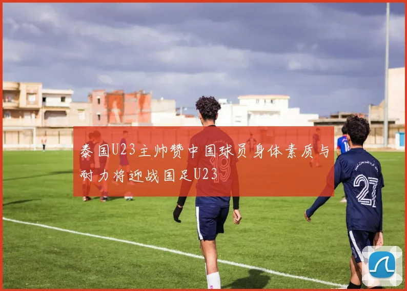 泰国U23主帅赞中国球员身体素质与耐力将迎战国足U23