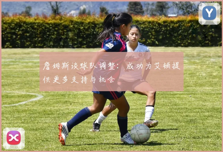 詹姆斯谈球队调整：成功为艾顿提供更多支持与机会