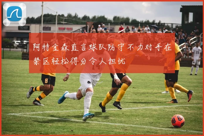 阿特金森直言球队防守不力对手在禁区轻松得分令人担忧