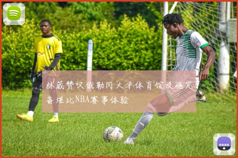林葳赞叹俄勒冈大学体育馆设施完备堪比NBA赛事体验