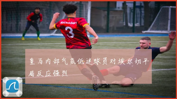 皇马内部气氛低迷球员对埃尔切平局反应强烈