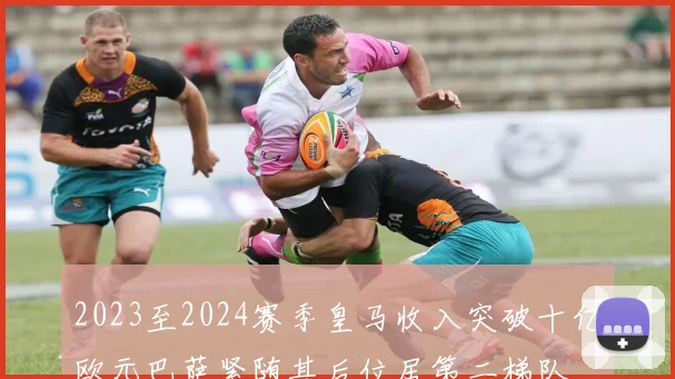 2023至2024赛季皇马收入突破十亿欧元巴萨紧随其后位居第二梯队