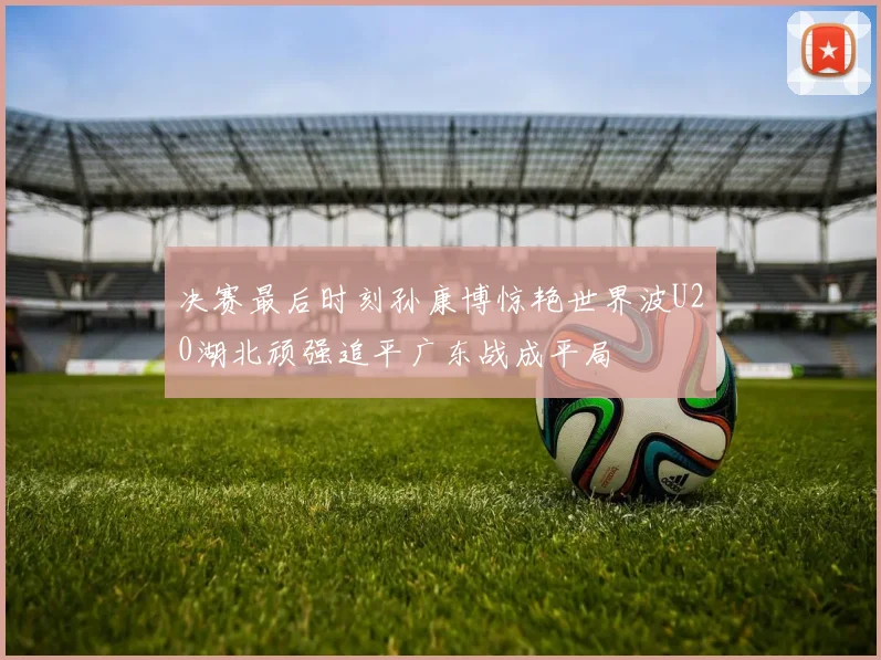 决赛最后时刻孙康博惊艳世界波U20湖北顽强追平广东战成平局