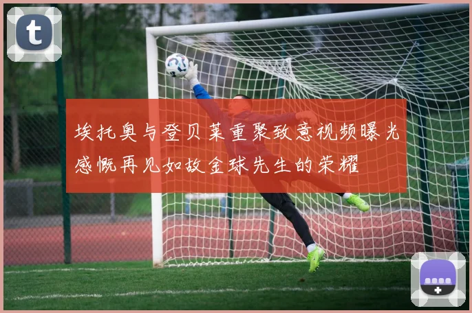埃托奥与登贝莱重聚致意视频曝光感慨再见如故金球先生的荣耀