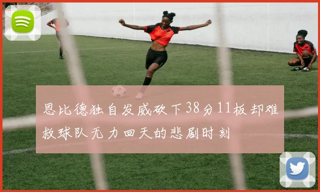 恩比德独自发威砍下38分11板却难救球队无力回天的悲剧时刻