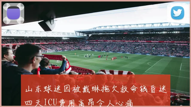 山东球迷因被戴琳拖欠救命钱昏迷四天ICU费用高昂令人心痛