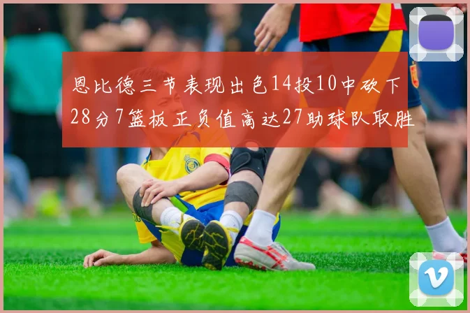 恩比德三节表现出色14投10中砍下28分7篮板正负值高达27助球队取胜