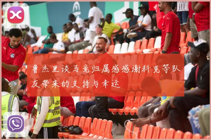 鲁杰里谈马竞归属感感谢科克等队友带来的支持与幸运