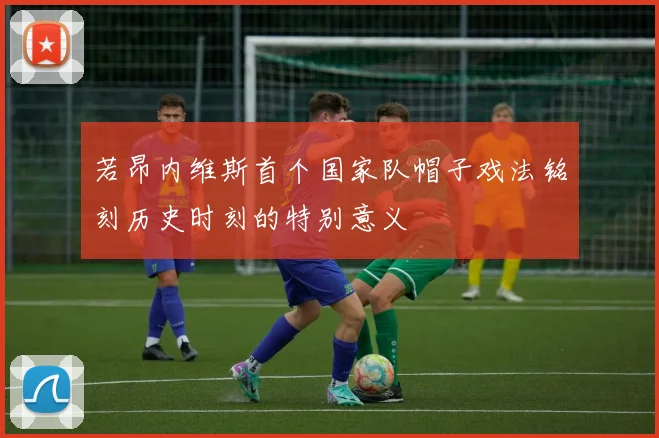 若昂内维斯首个国家队帽子戏法铭刻历史时刻的特别意义