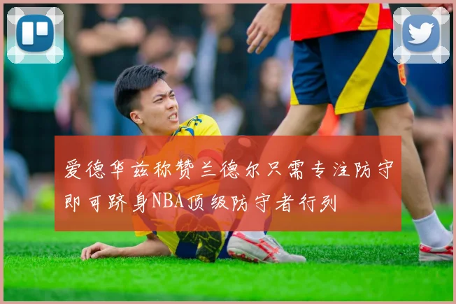 爱德华兹称赞兰德尔只需专注防守即可跻身NBA顶级防守者行列