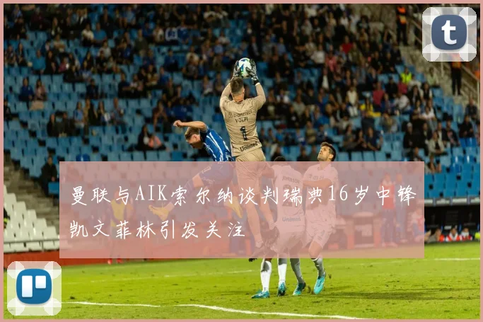 曼联与AIK索尔纳谈判瑞典16岁中锋凯文菲林引发关注