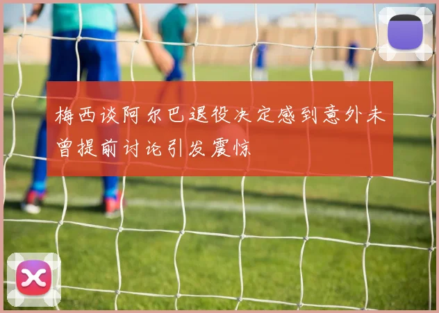 梅西谈阿尔巴退役决定感到意外未曾提前讨论引发震惊