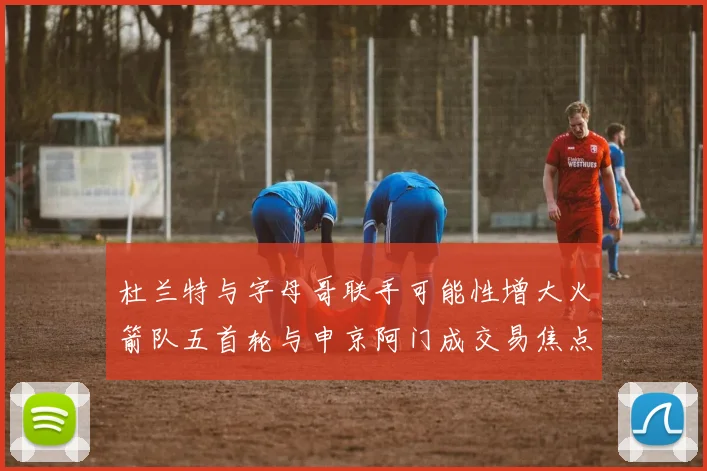杜兰特与字母哥联手可能性增大火箭队五首轮与申京阿门成交易焦点