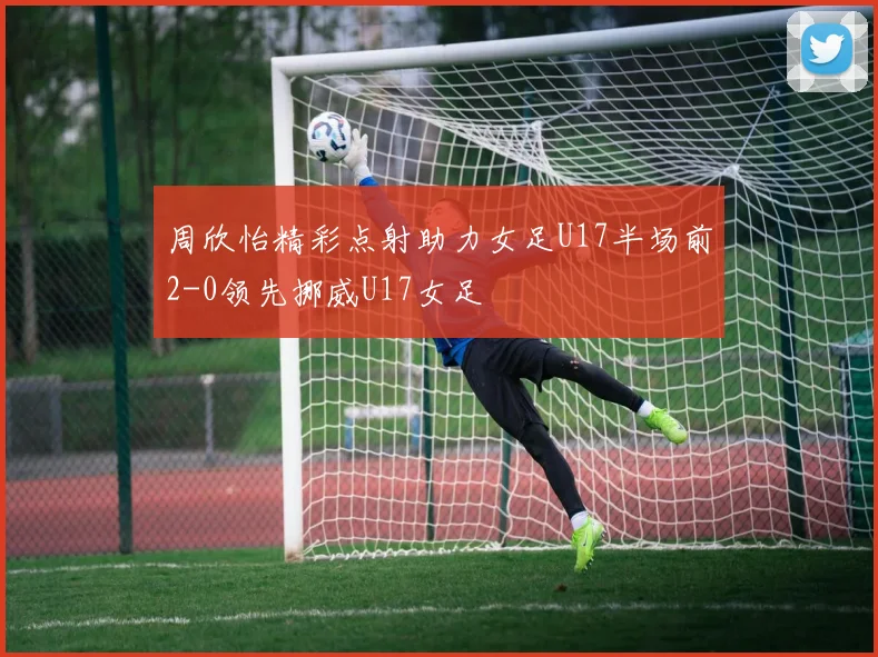 周欣怡精彩点射助力女足U17半场前2-0领先挪威U17女足