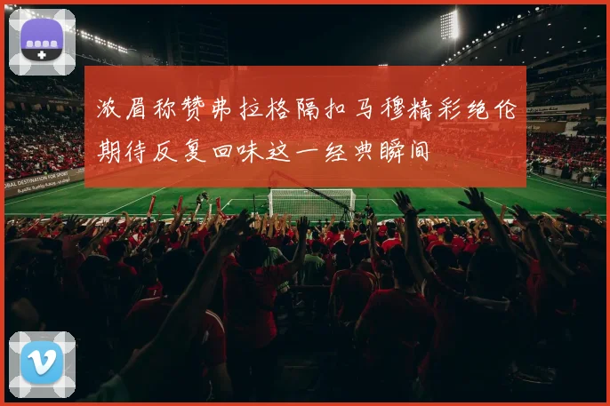 浓眉称赞弗拉格隔扣马穆精彩绝伦期待反复回味这一经典瞬间