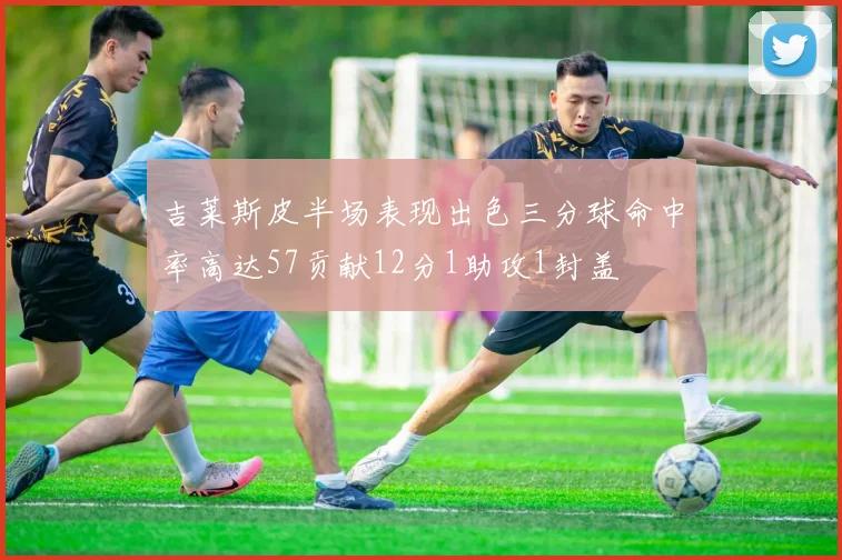 吉莱斯皮半场表现出色三分球命中率高达57贡献12分1助攻1封盖