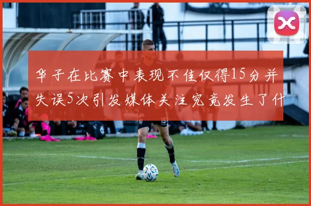 华子在比赛中表现不佳仅得15分并失误5次引发媒体关注究竟发生了什么心事