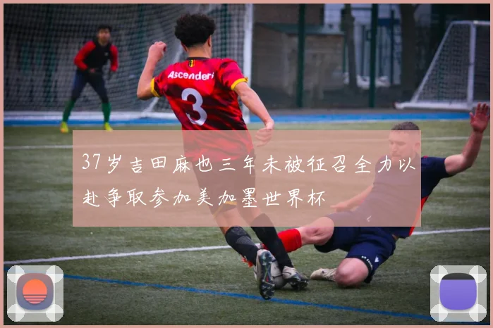 37岁吉田麻也三年未被征召全力以赴争取参加美加墨世界杯