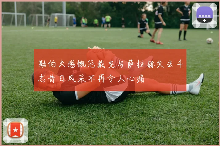 勒伯夫感慨范戴克与萨拉赫失去斗志昔日风采不再令人心痛