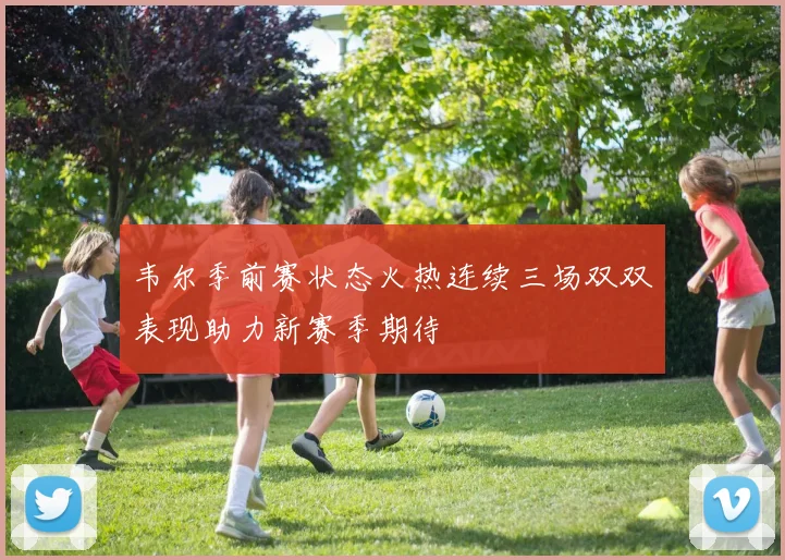 韦尔季前赛状态火热连续三场双双表现助力新赛季期待