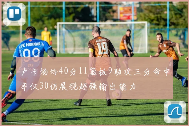 卢卡场均40分11篮板9助攻三分命中率仅30仍展现超强输出能力