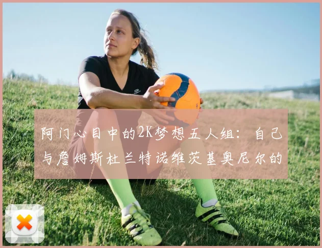 阿门心目中的2K梦想五人组：自己与詹姆斯杜兰特诺维茨基奥尼尔的传奇组合