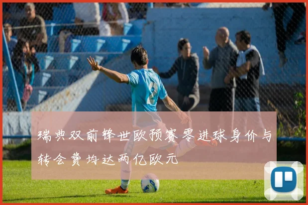 瑞典双前锋世欧预赛零进球身价与转会费均达两亿欧元
