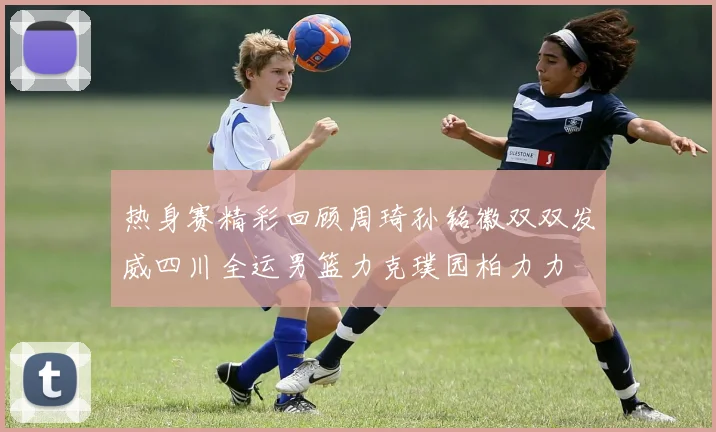 热身赛精彩回顾周琦孙铭徽双双发威四川全运男篮力克璞园柏力力