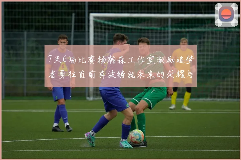 7天6场比赛杨瀚森工作室激励追梦者勇往直前奔波铸就未来的荣耀与成就