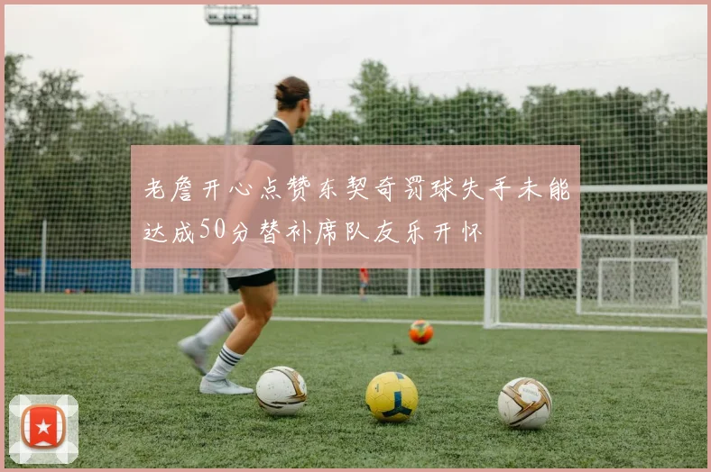 老詹开心点赞东契奇罚球失手未能达成50分替补席队友乐开怀