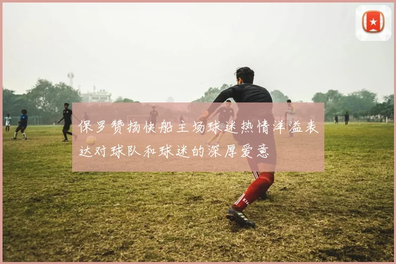 保罗赞扬快船主场球迷热情洋溢表达对球队和球迷的深厚爱意