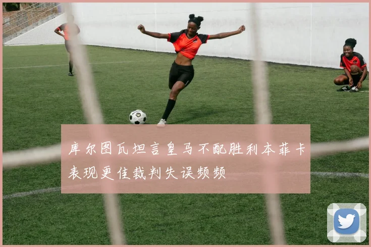 库尔图瓦坦言皇马不配胜利本菲卡表现更佳裁判失误频频