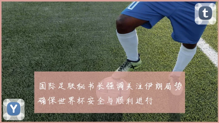 国际足联秘书长强调关注伊朗局势确保世界杯安全与顺利进行